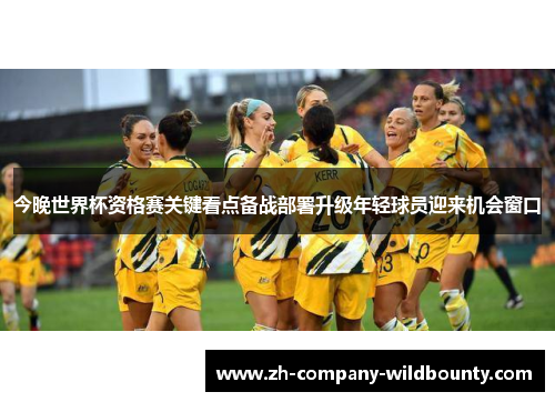 今晚世界杯资格赛关键看点备战部署升级年轻球员迎来机会窗口
