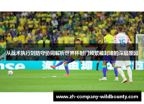 从战术执行到防守协同解析世界杯射门频繁被封堵的深层原因