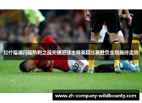 拉什福德闪耀热刺之战关键进球主导英超比赛胜负全局最终走势