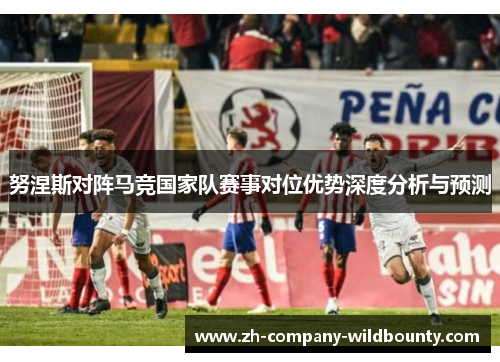 努涅斯对阵马竞国家队赛事对位优势深度分析与预测 努涅斯对阵马竞国家队赛事对位优势深度分析与预测