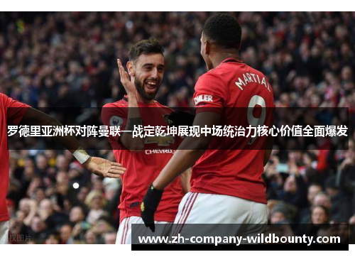 罗德里亚洲杯对阵曼联一战定乾坤展现中场统治力核心价值全面爆发