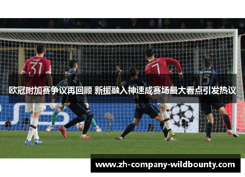 欧冠附加赛争议再回顾 新援融入神速成赛场最大看点引发热议 欧冠附加赛争议再回顾 新援融入神速成赛场最大看点引发热议