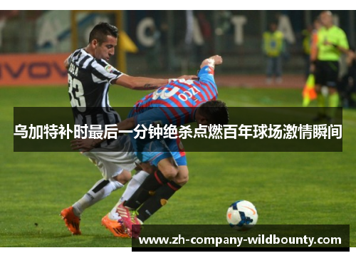 乌加特补时最后一分钟绝杀点燃百年球场激情瞬间