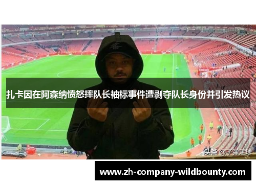 扎卡因在阿森纳愤怒摔队长袖标事件遭剥夺队长身份并引发热议 扎卡因在阿森纳愤怒摔队长袖标事件遭剥夺队长身份并引发热议